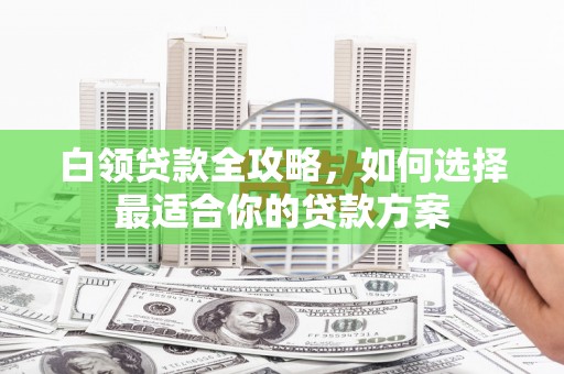 偏关白领贷款全攻略，如何选择最适合你的贷款方案